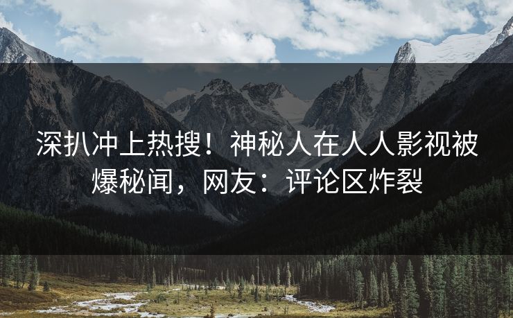 深扒冲上热搜！神秘人在人人影视被爆秘闻，网友：评论区炸裂