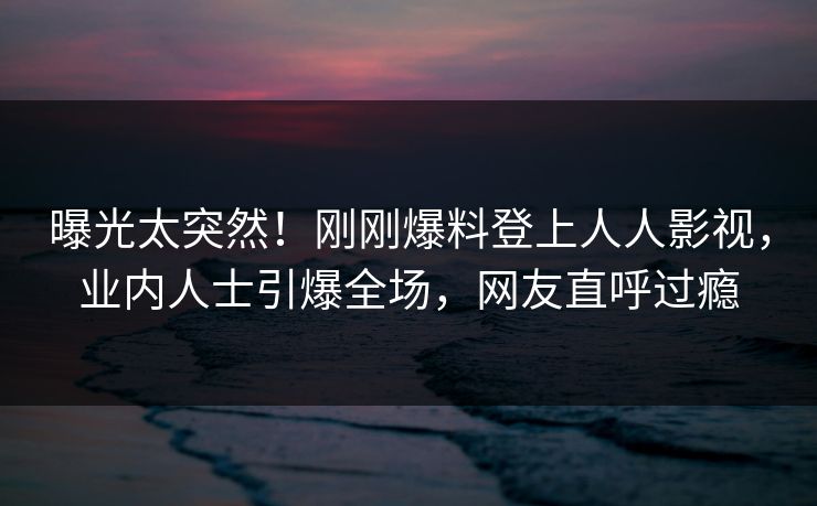 曝光太突然！刚刚爆料登上人人影视，业内人士引爆全场，网友直呼过瘾