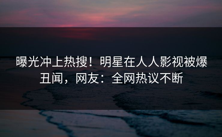 曝光冲上热搜！明星在人人影视被爆丑闻，网友：全网热议不断