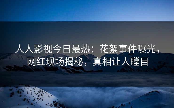 人人影视今日最热：花絮事件曝光，网红现场揭秘，真相让人瞠目