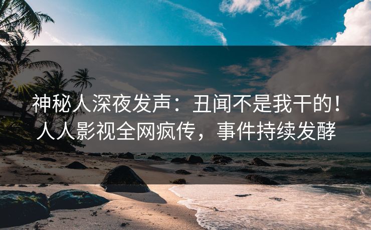 神秘人深夜发声：丑闻不是我干的！人人影视全网疯传，事件持续发酵