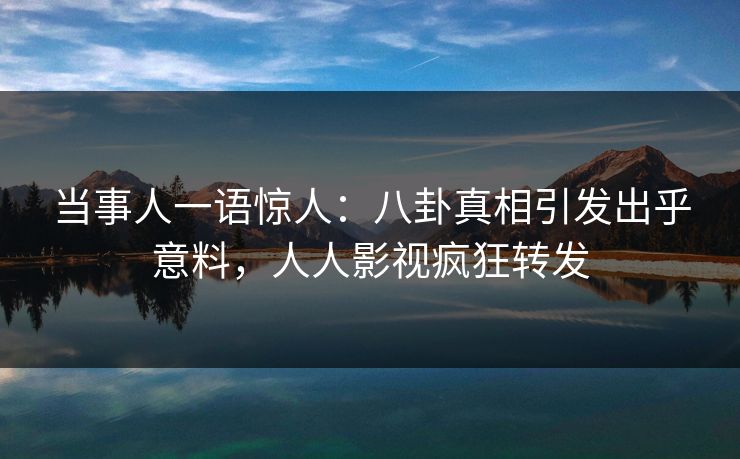 当事人一语惊人：八卦真相引发出乎意料，人人影视疯狂转发
