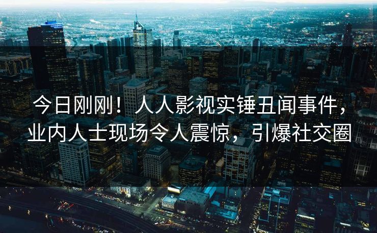 今日刚刚！人人影视实锤丑闻事件，业内人士现场令人震惊，引爆社交圈