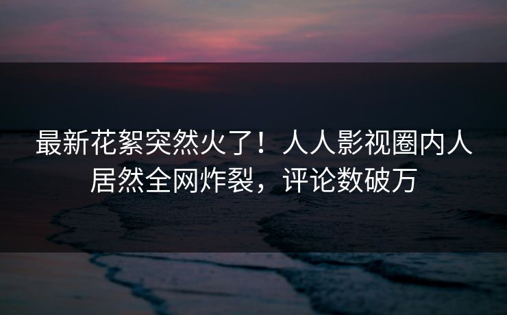 最新花絮突然火了！人人影视圈内人居然全网炸裂，评论数破万