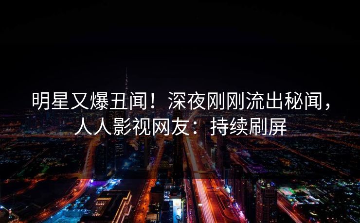 明星又爆丑闻！深夜刚刚流出秘闻，人人影视网友：持续刷屏