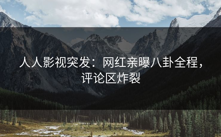 人人影视突发：网红亲曝八卦全程，评论区炸裂