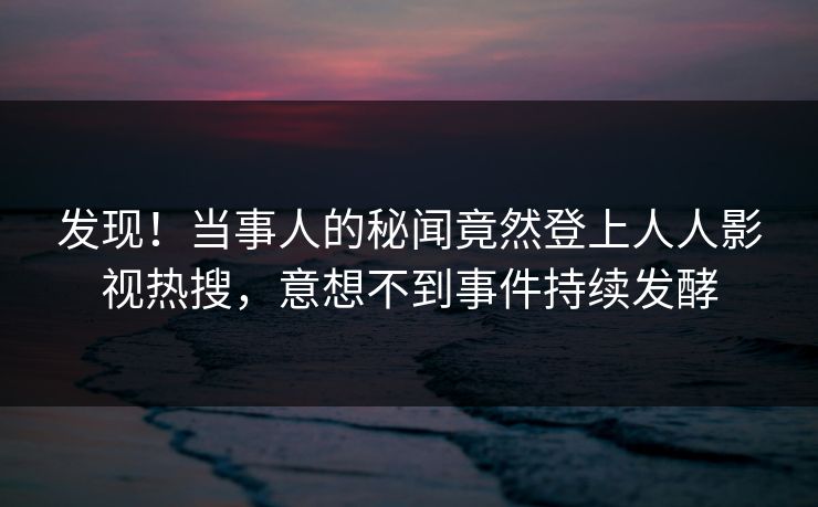 发现！当事人的秘闻竟然登上人人影视热搜，意想不到事件持续发酵