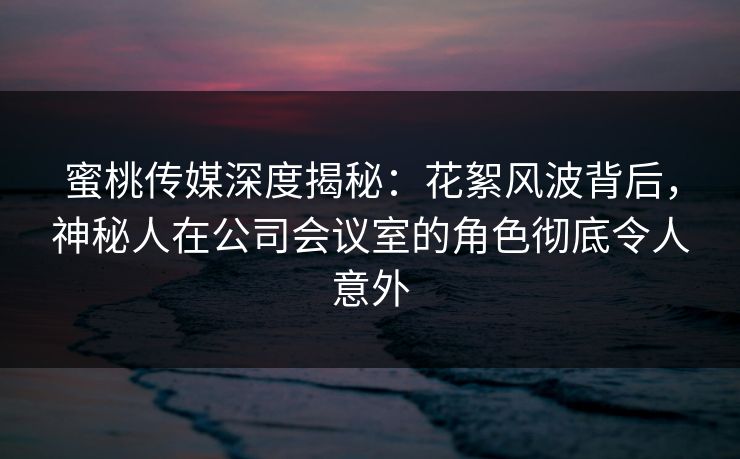 蜜桃传媒深度揭秘：花絮风波背后，神秘人在公司会议室的角色彻底令人意外