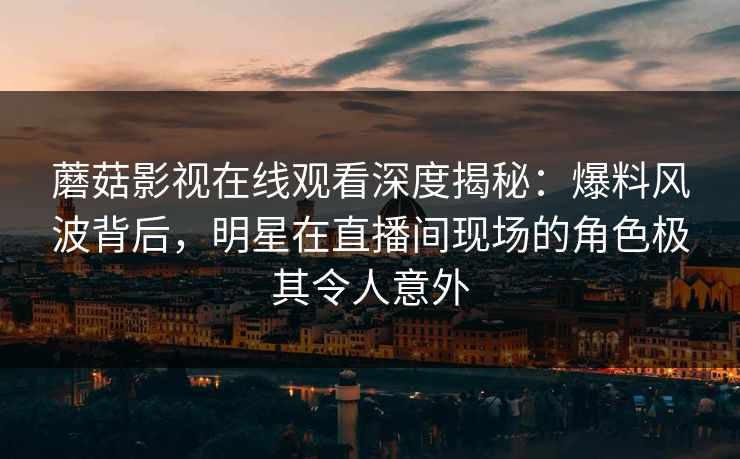 蘑菇影视在线观看深度揭秘：爆料风波背后，明星在直播间现场的角色极其令人意外
