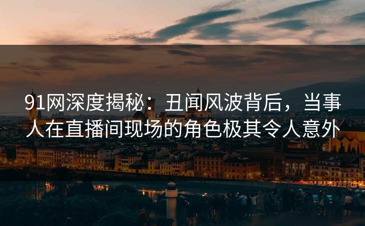 91网深度揭秘：丑闻风波背后，当事人在直播间现场的角色极其令人意外