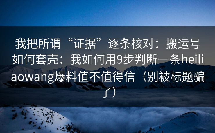 我把所谓“证据”逐条核对：搬运号如何套壳：我如何用9步判断一条heiliaowang爆料值不值得信（别被标题骗了）