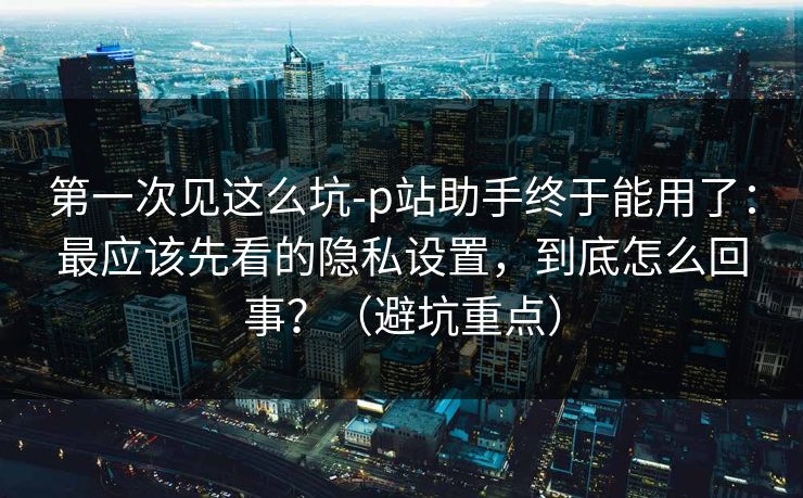 第一次见这么坑-p站助手终于能用了：最应该先看的隐私设置，到底怎么回事？（避坑重点）