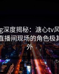 糖心vlog深度揭秘：溏心tv风波背后，明星在直播间现场的角色极其令人意外