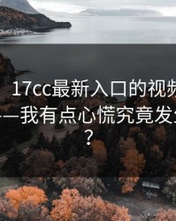 说真的，17cc最新入口的视频社区现在变了——我有点心慌究竟发生了什么？