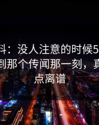 明星黑料：没人注意的时候51网在线观看刷到那个传闻那一刻，真的真有点离谱