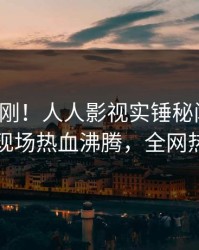 深夜刚刚！人人影视实锤秘闻事件，当事人现场热血沸腾，全网热议不断