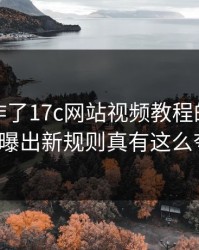 评论区炸了17c网站视频教程的剪辑模板被曝出新规则真有这么夸张?