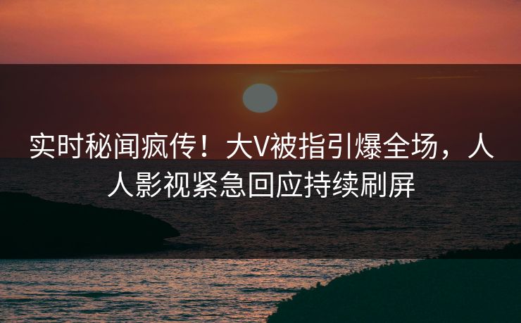 实时秘闻疯传！大V被指引爆全场，人人影视紧急回应持续刷屏