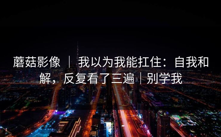 蘑菇影像 ｜ 我以为我能扛住：自我和解，反复看了三遍｜别学我