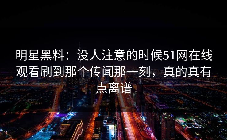 明星黑料：没人注意的时候51网在线观看刷到那个传闻那一刻，真的真有点离谱